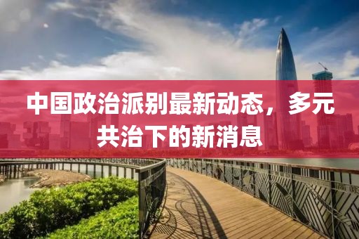 中國政治派別最新動態(tài)，多元共治下的新消息