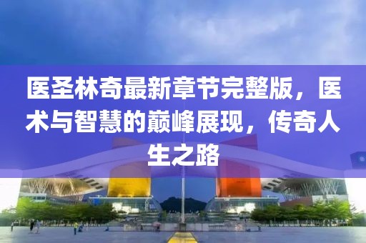醫(yī)圣林奇最新章節(jié)完整版，醫(yī)術與智慧的巔峰展現，傳奇人生之路