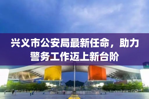興義市公安局最新任命，助力警務工作邁上新臺階