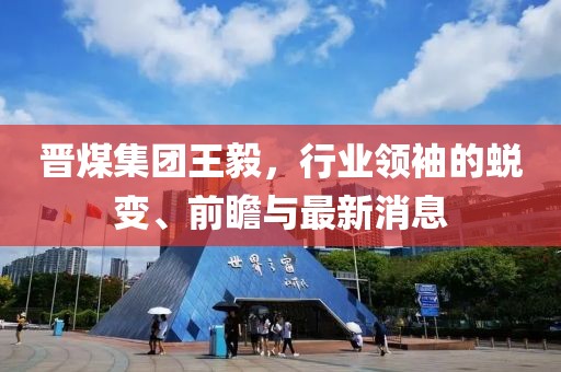 晉煤集團(tuán)王毅，行業(yè)領(lǐng)袖的蛻變、前瞻與最新消息