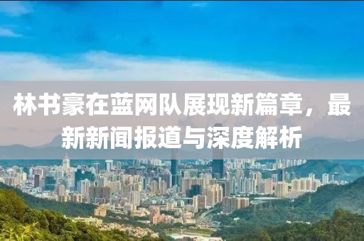林書豪在藍(lán)網(wǎng)隊(duì)展現(xiàn)新篇章，最新新聞報(bào)道與深度解析