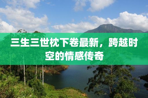 三生三世枕下卷最新，跨越時空的情感傳奇