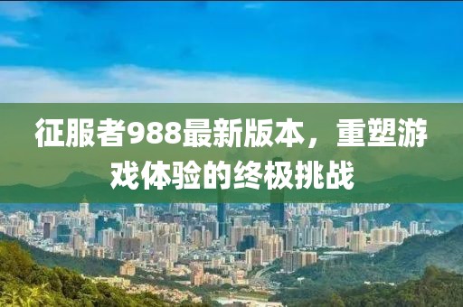 征服者988最新版本，重塑游戲體驗(yàn)的終極挑戰(zhàn)