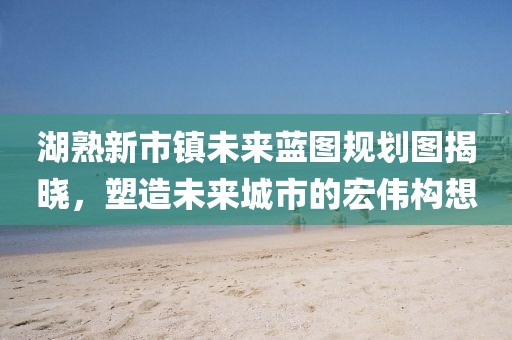 湖熟新市鎮(zhèn)未來藍(lán)圖規(guī)劃圖揭曉，塑造未來城市的宏偉構(gòu)想