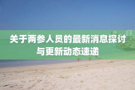 關(guān)于兩參人員的最新消息探討與更新動(dòng)態(tài)速遞