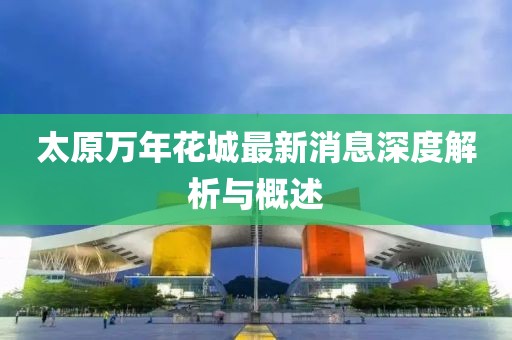 太原萬年花城最新消息深度解析與概述