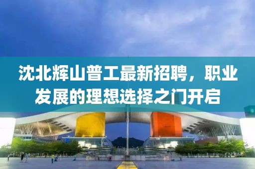 沈北輝山普工最新招聘，職業(yè)發(fā)展的理想選擇之門開啟