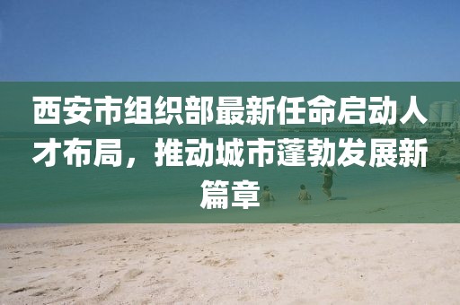 西安市組織部最新任命啟動人才布局，推動城市蓬勃發(fā)展新篇章