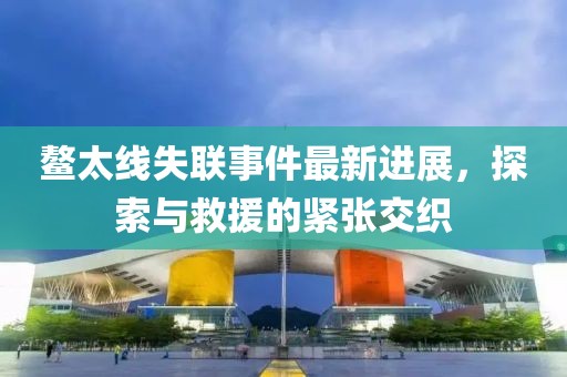 鰲太線失聯(lián)事件最新進(jìn)展，探索與救援的緊張交織