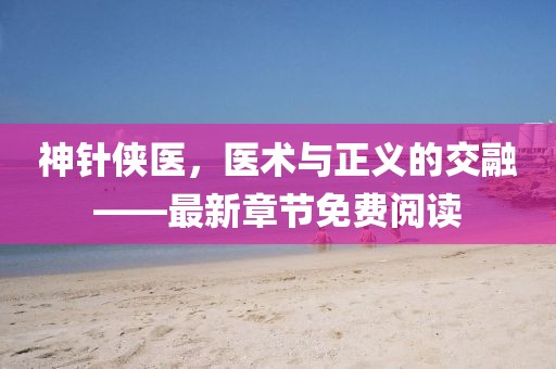 神針俠醫(yī)，醫(yī)術(shù)與正義的交融——最新章節(jié)免費(fèi)閱讀