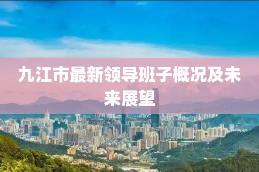 九江市最新領(lǐng)導班子概況及未來展望