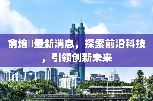 俞培俤最新消息，探索前沿科技，引領(lǐng)創(chuàng)新未來(lái)
