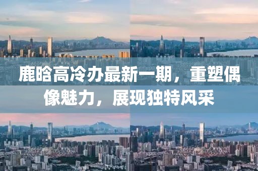 鹿晗高冷辦最新一期，重塑偶像魅力，展現(xiàn)獨(dú)特風(fēng)采