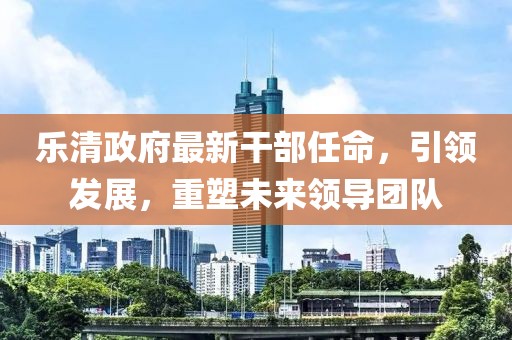 樂清政府最新干部任命，引領(lǐng)發(fā)展，重塑未來領(lǐng)導(dǎo)團(tuán)隊(duì)