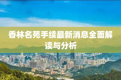 香林名苑手續(xù)最新消息全面解讀與分析