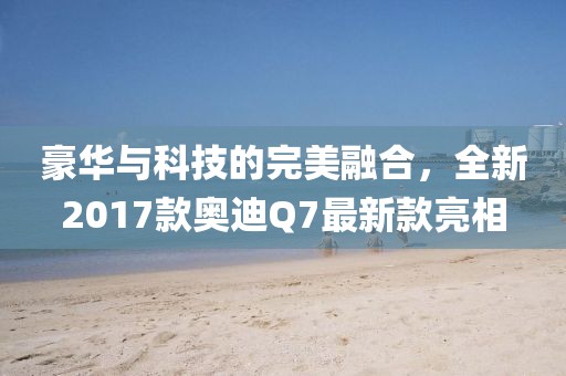 豪華與科技的完美融合，全新2017款奧迪Q7最新款亮相