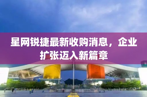 星網(wǎng)銳捷最新收購(gòu)消息，企業(yè)擴(kuò)張邁入新篇章