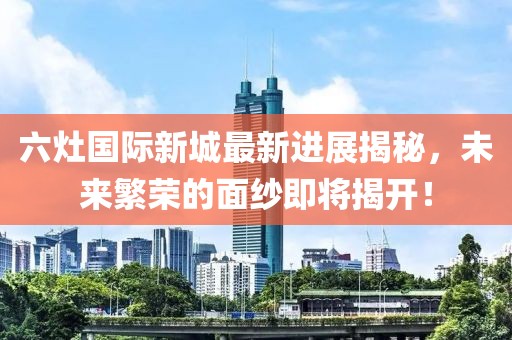 六灶國(guó)際新城最新進(jìn)展揭秘，未來(lái)繁榮的面紗即將揭開(kāi)！