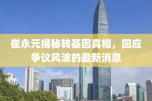 崔永元揭秘轉(zhuǎn)基因真相，回應(yīng)爭(zhēng)議風(fēng)波的最新消息