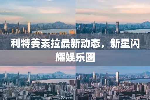利特姜素拉最新動態(tài)，新星閃耀娛樂圈