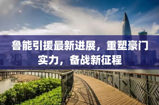 魯能引援最新進展，重塑豪門實力，備戰(zhàn)新征程
