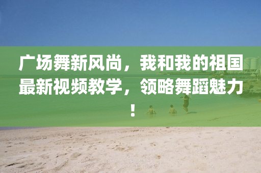廣場舞新風尚，我和我的祖國最新視頻教學，領略舞蹈魅力！