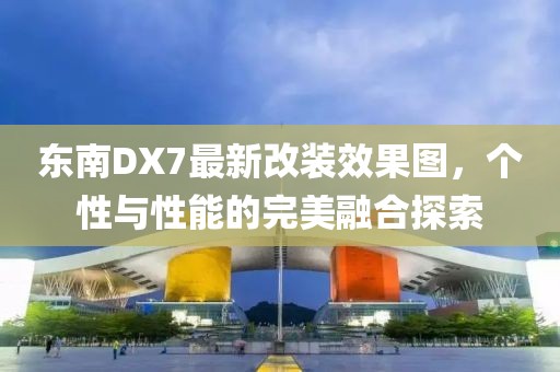 東南DX7最新改裝效果圖，個性與性能的完美融合探索