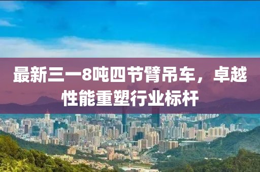 最新三一8噸四節(jié)臂吊車，卓越性能重塑行業(yè)標(biāo)桿