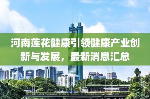 河南蓮花健康引領(lǐng)健康產(chǎn)業(yè)創(chuàng)新與發(fā)展，最新消息匯總