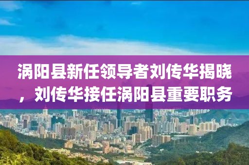 渦陽縣新任領(lǐng)導(dǎo)者劉傳華揭曉，劉傳華接任渦陽縣重要職務(wù)