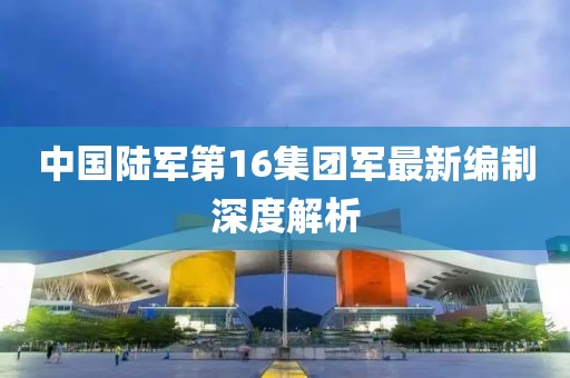 中國陸軍第16集團(tuán)軍最新編制深度解析