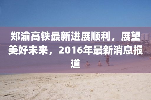 鄭渝高鐵最新進(jìn)展順利，展望美好未來(lái)，2016年最新消息報(bào)道