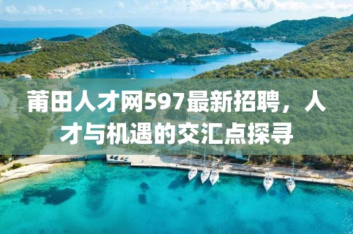 莆田人才網(wǎng)597最新招聘，人才與機(jī)遇的交匯點(diǎn)探尋