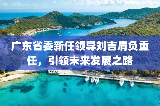 廣東省委新任領(lǐng)導(dǎo)劉吉肩負重任，引領(lǐng)未來發(fā)展之路