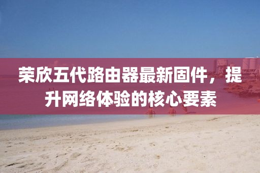 榮欣五代路由器最新固件，提升網(wǎng)絡(luò)體驗的核心要素