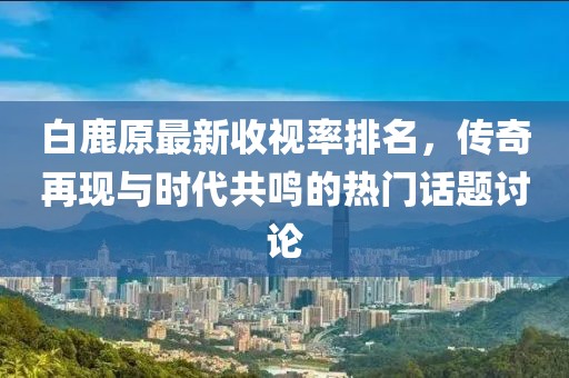 白鹿原最新收視率排名，傳奇再現(xiàn)與時代共鳴的熱門話題討論