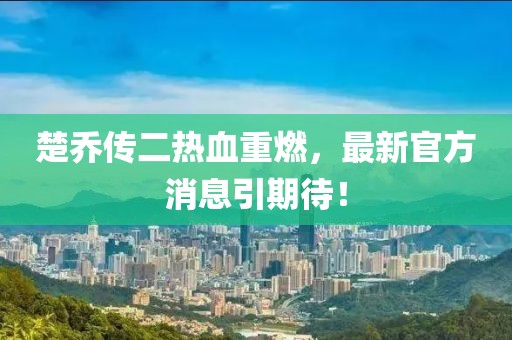 楚喬傳二熱血重燃，最新官方消息引期待！