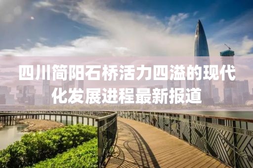 四川簡陽石橋活力四溢的現(xiàn)代化發(fā)展進程最新報道