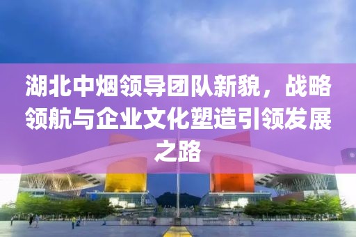 湖北中煙領(lǐng)導(dǎo)團隊新貌，戰(zhàn)略領(lǐng)航與企業(yè)文化塑造引領(lǐng)發(fā)展之路