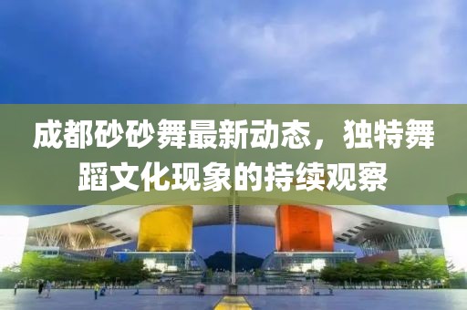 成都砂砂舞最新動(dòng)態(tài)，獨(dú)特舞蹈文化現(xiàn)象的持續(xù)觀(guān)察