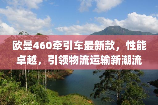 歐曼460牽引車(chē)最新款，性能卓越，引領(lǐng)物流運(yùn)輸新潮流