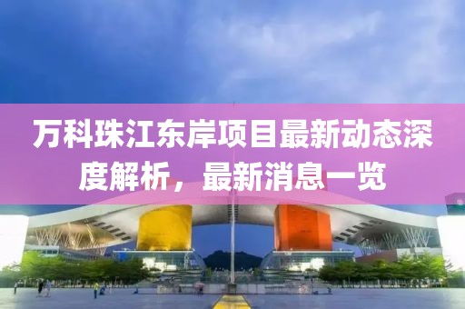 萬科珠江東岸項(xiàng)目最新動(dòng)態(tài)深度解析，最新消息一覽