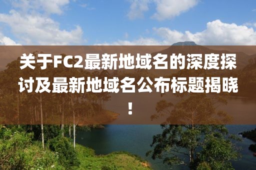 關(guān)于FC2最新地域名的深度探討及最新地域名公布標(biāo)題揭曉！
