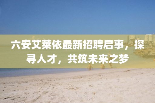 六安艾萊依最新招聘啟事，探尋人才，共筑未來(lái)之夢(mèng)