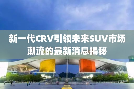 新一代CRV引領(lǐng)未來SUV市場潮流的最新消息揭秘