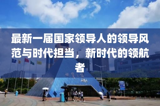 最新一屆國家領(lǐng)導(dǎo)人的領(lǐng)導(dǎo)風(fēng)范與時代擔(dān)當(dāng)，新時代的領(lǐng)航者
