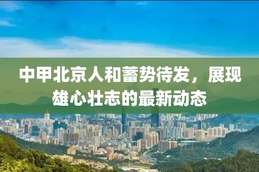中甲北京人和蓄勢待發(fā)，展現雄心壯志的最新動態(tài)