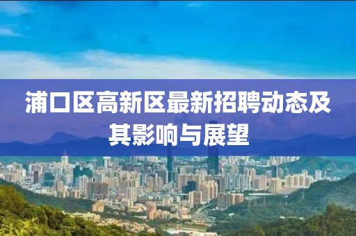 浦口區(qū)高新區(qū)最新招聘動(dòng)態(tài)及其影響與展望