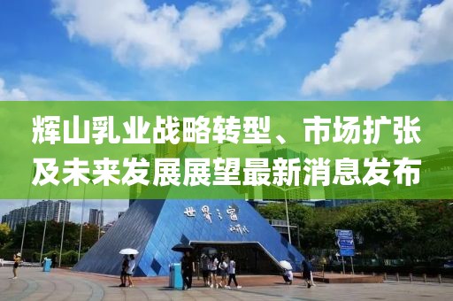 輝山乳業(yè)戰(zhàn)略轉型、市場擴張及未來發(fā)展展望最新消息發(fā)布