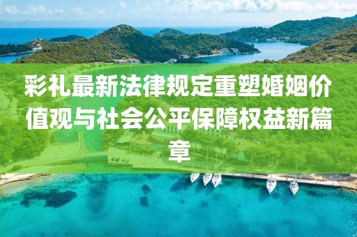 彩禮最新法律規(guī)定重塑婚姻價值觀與社會公平保障權益新篇章